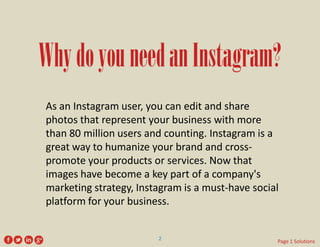 Why do you need an Instagram? 
As an Instagram user, you can edit and share photos that represent your business with more than 80 million users and counting. Instagram is a great way to humanize your brand and cross- promote your products or services. Now that images have become a key part of a company's marketing strategy, Instagram is a must-have social platform for your business. 
2 
Page 1 Solutions  