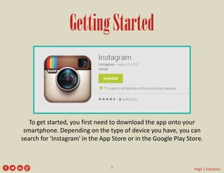 Getting Started 
To get started, you first need to download the app onto your smartphone. Depending on the type of device you have, you can search for 'Instagram' in the App Store or in the Google Play Store. 
5 
Page 1 Solutions  