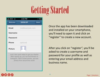 Getting Started 
Once the app has been downloaded and installed on your smartphone, you'll need to open it and click on “register” to create a new account. 
After you click on “register”, you'll be asked to create a username and password for your profile as well as entering your email address and business name. 
6 
Page 1 Solutions  