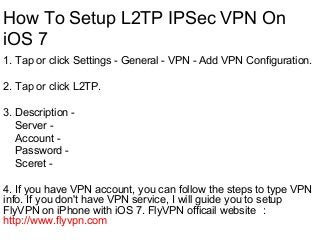 How To Setup L2TP IPSec VPN On
iOS 7
1. Tap or click Settings - General - VPN - Add VPN Configuration.
2. Tap or click L2TP.
3. Description -
Server -
Account -
Password -
Sceret -
4. If you have VPN account, you can follow the steps to type VPN
info. If you don't have VPN service, I will guide you to setup
FlyVPN on iPhone with iOS 7. FlyVPN officail website ：
http://www.flyvpn.com
 