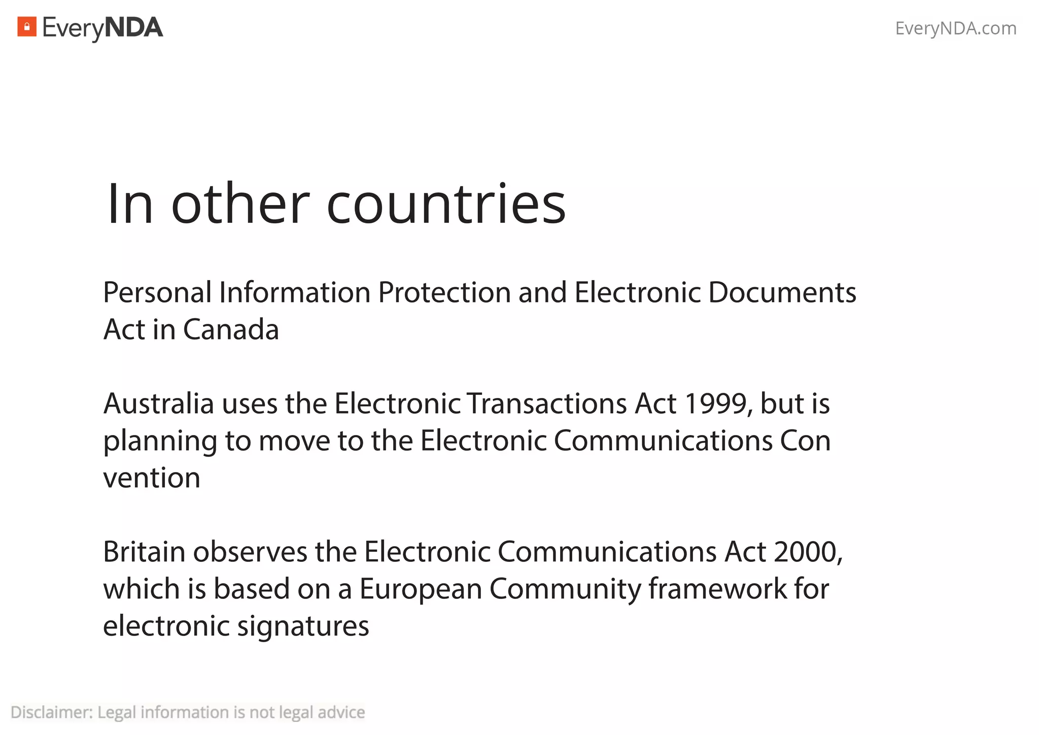 In other countries
Personal Information Protection and Electronic Documents
Act in Canada
Australia uses the Electronic Transactions Act 1999, but is
planning to move to the Electronic Communications Con
vention
Britain observes the Electronic Communications Act 2000,
which is based on a European Community framework for
electronic signatures