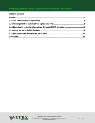 How to simulate network devices using the Verax SNMP Simulator (Linux/Windows)
Table of contents
Abstract ........................................................................................................................................... 3
1. Verax SNMP Simulator installation .......................................................................................... 4
2. Extracting SNMP record files from a physical device .............................................................. 6
3. Adding device to the list of simulated devices in SNMP simulator ....................................... 7
4. Starting the Verax SNMP Simulator ......................................................................................... 8
5. Adding simulated device to the Verax NMS .......................................................................... 10
APPENDIX...................................................................................................................................... 12

Copyright © Verax Systems. All rights reserved.
All trademarks in this document are legal property of their owners.
www.veraxsystems.com

Page 2 of 12
DL749

 