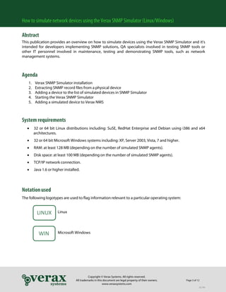 How to simulate network devices using the Verax SNMP Simulator (Linux/Windows)
Abstract
This publication provides an overview on how to simulate devices using the Verax SNMP Simulator and it’s
intended for developers implementing SNMP solutions, QA specialists involved in testing SNMP tools or
other IT personnel involved in maintenance, testing and demonstrating SNMP tools, such as network
management systems.

Agenda
1.
2.
3.
4.
5.

Verax SNMP Simulator installation
Extracting SNMP record files from a physical device
Adding a device to the list of simulated devices in SNMP Simulator
Starting the Verax SNMP Simulator
Adding a simulated device to Verax NMS

System requirements
•

32 or 64 bit Linux distributions including: SuSE, RedHat Enterprise and Debian using i386 and x64
architectures.

•

32 or 64 bit Microsoft Windows systems including: XP, Server 2003, Vista, 7 and higher.

•

RAM: at least 128 MB (depending on the number of simulated SNMP agents).

•

Disk space: at least 100 MB (depending on the number of simulated SNMP agents).

•

TCP/IP network connection.

•

Java 1.6 or higher installed.

Notation used
The following logotypes are used to flag information relevant to a particular operating system:

LINUX
WIN

Linux

Microsoft Windows

Copyright © Verax Systems. All rights reserved.
All trademarks in this document are legal property of their owners.
www.veraxsystems.com

Page 3 of 12
DL749

 