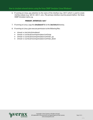 How to simulate network devices using the Verax SNMP Simulator (Linux/Windows)
6. If running on Linux, pay attention to the name of the interface (e.g. 'eth1') which is used to create
interface aliases (e.g. 'eth1:0', 'eth1:1', etc.). The primary interface must be present before the Verax
SNMP Simulator starts, e.g.
PRIMARY_INTERFACE='eth1'
7. If running on Linux, copy the simulatord file to the /etc/init.d directory.
8. If running on Linux, give execute permission to the following files:
•
•
•
•

chmod +x /etc/init.d/simulatord
chmod +x /usr/local/vxsnmpsimulator/conf/stop
chmod +x /usr/local/vxsnmpsimulator/conf/vlan_up
chmod +x /usr/local/vxsnmpsimulator/conf/vlan_down

Copyright © Verax Systems. All rights reserved.
All trademarks in this document are legal property of their owners.
www.veraxsystems.com

Page 5 of 12
DL749

 
