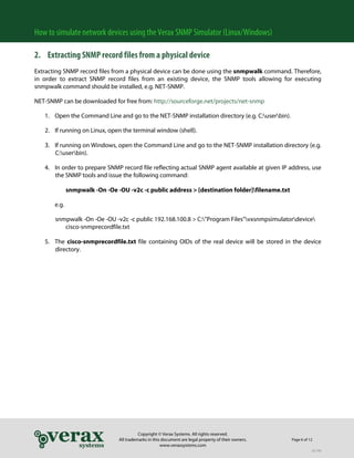 How to simulate network devices using the Verax SNMP Simulator (Linux/Windows)
2. Extracting SNMP record files from a physical device
Extracting SNMP record files from a physical device can be done using the snmpwalk command. Therefore,
in order to extract SNMP record files from an existing device, the SNMP tools allowing for executing
snmpwalk command should be installed, e.g. NET-SNMP.
NET-SNMP can be downloaded for free from: http://sourceforge.net/projects/net-snmp
1. Open the Command Line and go to the NET-SNMP installation directory (e.g. C:userbin).
2. If running on Linux, open the terminal window (shell).

3. If running on Windows, open the Command Line and go to the NET-SNMP installation directory (e.g.
C:userbin).
4. In order to prepare SNMP record file reflecting actual SNMP agent available at given IP address, use
the SNMP tools and issue the following command:
snmpwalk -On -Oe -OU -v2c -c public address > [destination folder]filename.txt
e.g.
snmpwalk -On -Oe -OU -v2c -c public 192.168.100.8 > C:”Program Files”vxsnmpsimulatordevice
cisco-snmprecordfile.txt
5. The cisco-snmprecordfile.txt file containing OIDs of the real device will be stored in the device
directory.

Copyright © Verax Systems. All rights reserved.
All trademarks in this document are legal property of their owners.
www.veraxsystems.com

Page 6 of 12
DL749

 