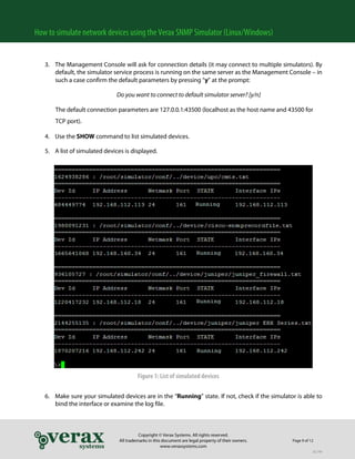 How to simulate network devices using the Verax SNMP Simulator (Linux/Windows)
3. The Management Console will ask for connection details (it may connect to multiple simulators). By
default, the simulator service process is running on the same server as the Management Console – in
such a case confirm the default parameters by pressing “y” at the prompt:
Do you want to connect to default simulator server? [y/n]
The default connection parameters are 127.0.0.1:43500 (localhost as the host name and 43500 for
TCP port).
4. Use the SHOW command to list simulated devices.
5. A list of simulated devices is displayed.

Figure 1: List of simulated devices
6. Make sure your simulated devices are in the “Running” state. If not, check if the simulator is able to
bind the interface or examine the log file.

Copyright © Verax Systems. All rights reserved.
All trademarks in this document are legal property of their owners.
www.veraxsystems.com

Page 9 of 12
DL749

 