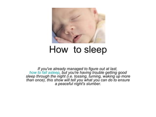 How  to sleep If you've already managed to figure out at last,  how to fall asleep , but you're having trouble getting good sleep through the night (i.e. tossing, turning, waking up more than once), this show will tell you what you can do to ensure a peaceful night's slumber. 