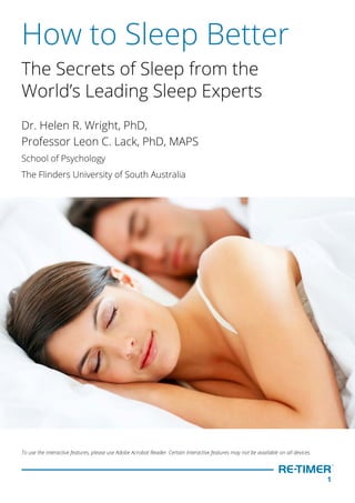 1
How to Sleep Better
The Secrets of Sleep from the
World’s Leading Sleep Experts
Dr. Helen R. Wright, PhD,
Professor Leon C. Lack, PhD, MAPS
School of Psychology
The Flinders University of South Australia
To use the interactive features, please use Adobe Acrobat Reader. Certain interactive features may not be available on all devices.
   
 