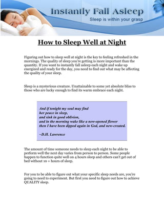 How to Sleep Well at Night

Figuring out how to sleep well at night is the key to feeling refreshed in the
mornings. The quality of sleep you're getting is more important than the
quantity. If you want to instantly fall asleep each night and wake up
energized and ready for the day, you need to find out what may be affecting
the quality of your sleep.


Sleep is a mysterious creature. Unattainable to some yet absolute bliss to
those who are lucky enough to find its warm embrace each night.




          And if tonight my soul may find
          her peace in sleep,
          and sink in good oblivion,
          and in the morning wake like a new-opened flower
          then I have been dipped again in God, and new-created.

          ~D.H. Lawrence


The amount of time someone needs to sleep each night to be able to
perform well the next day varies from person to person. Some people
happen to function quite well on 4 hours sleep and others can't get out of
bed without 10 + hours of sleep.


For you to be able to figure out what your specific sleep needs are, you're
going to need to experiment. But first you need to figure out how to achieve
QUALITY sleep.
 