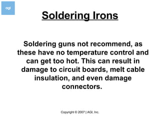 Soldering Irons Soldering guns not recommend, as these have no temperature control and can get too hot. This can result in damage to circuit boards, melt cable insulation, and even damage connectors.   