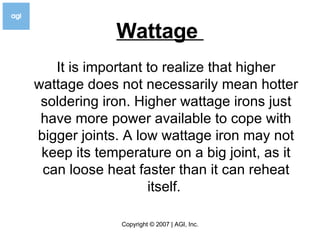 Wattage  It is important to realize that higher wattage does not necessarily mean hotter soldering iron. Higher wattage irons just have more power available to cope with bigger joints. A low wattage iron may not keep its temperature on a big joint, as it can loose heat faster than it can reheat itself.  