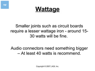Wattage Smaller joints such as circuit boards require a lesser wattage iron - around 15-30 watts will be fine.  Audio connectors need something bigger – At least 40 watts is recommend. 