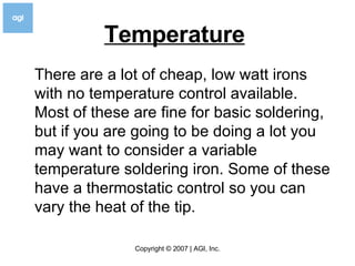 Temperature   There are a lot of cheap, low watt irons with no temperature control available. Most of these are fine for basic soldering, but if you are going to be doing a lot you may want to consider a variable temperature soldering iron. Some of these have a thermostatic control so you can vary the heat of the tip. 