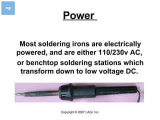 Power  Most soldering irons are electrically powered, and are either 110/230v AC,  or benchtop soldering stations which transform down to low voltage DC.  