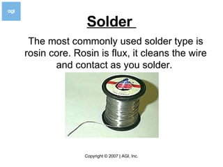 Solder  The most commonly used solder type is rosin core. Rosin is flux, it cleans the wire and contact as you solder.  