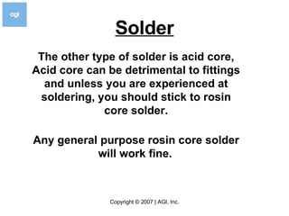 Solder The other type of solder is acid core, Acid core can be detrimental to fittings and unless you are experienced at soldering, you should stick to rosin core solder. Any general purpose rosin core solder will work fine.   
