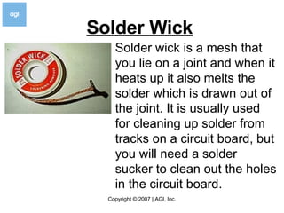 Solder Wick   Solder wick is a mesh that you lie on a joint and when it heats up it also melts the solder which is drawn out of the joint. It is usually used for cleaning up solder from tracks on a circuit board, but you will need a solder sucker to clean out the holes in the circuit board.  