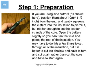 Step 1: Preparation If you are using side cutters (as shown here), position them about 10mm (1/2 inch) from the end, and gently squeeze the cutters into the insulation to pierce it, but not far enough to cut the copper strands of the core. Open the cutters slightly so you can turn the wire and pierce the rest of the insulation. You may have to do this a few times to cut through all of the insulation, but it is better to cut too shallow and have to turn and cut again rather than cut the core and have to start again.  
