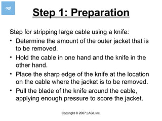 Step 1: Preparation Step for stripping large cable using a knife: Determine the amount of the outer jacket that is to be removed. Hold the cable in one hand and the knife in the other hand. Place the sharp edge of the knife at the location on the cable where the jacket is to be removed. Pull the blade of the knife around the cable, applying enough pressure to score the jacket. 