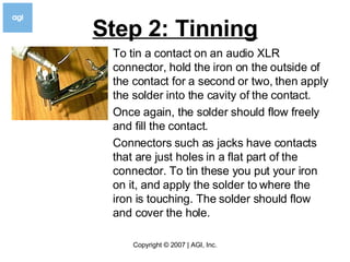 Step 2: Tinning To tin a contact on an audio XLR connector, hold the iron on the outside of the contact for a second or two, then apply the solder into the cavity of the contact.  Once again, the solder should flow freely and fill the contact.  Connectors such as jacks have contacts that are just holes in a flat part of the connector. To tin these you put your iron on it, and apply the solder to where the iron is touching. The solder should flow and cover the hole.  