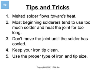 Tips and Tricks   Melted solder flows  towards  heat.  Most beginning solderers tend to use too much solder and heat the joint for too long.  Don't move the joint until the solder has cooled.  Keep your iron tip clean.  Use the proper type of iron and tip size.  