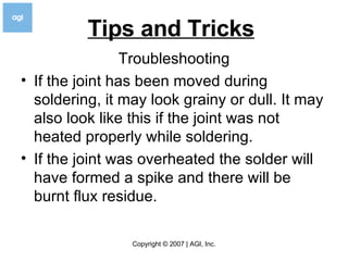 Tips and Tricks   Troubleshooting If the joint has been moved during soldering, it may look grainy or dull. It may also look like this if the joint was not heated properly while soldering. If the joint was overheated the solder will have formed a spike and there will be burnt flux residue.  