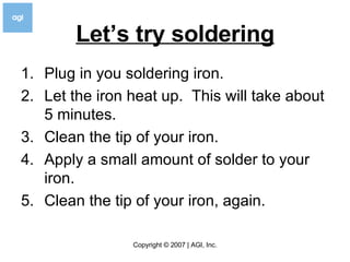 Let’s try soldering Plug in you soldering iron. Let the iron heat up.  This will take about 5 minutes. Clean the tip of your iron. Apply a small amount of solder to your iron. Clean the tip of your iron, again. 
