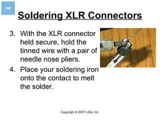 Soldering XLR Connectors 3. With the XLR connector held secure, hold the tinned wire with a pair of needle nose pliers. 4. Place your soldering iron onto the contact to melt the solder.  