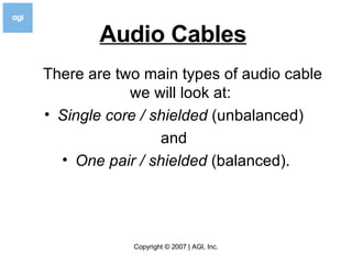 Audio Cables   There are two main types of audio cable we will look at:  Single core / shielded  (unbalanced)  and  One pair / shielded  (balanced). 