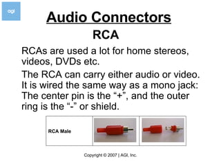 Audio Connectors   RCAs are used a lot for home stereos, videos, DVDs etc. The RCA can carry either audio or video. It is wired the same way as a mono jack: The center pin is the “+”, and the outer ring is the “-” or shield. RCA                                                                   RCA Male 