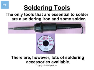 Soldering Tools The only tools that are essential to solder are a soldering iron and some solder. There are, however, lots of soldering accessories available.   