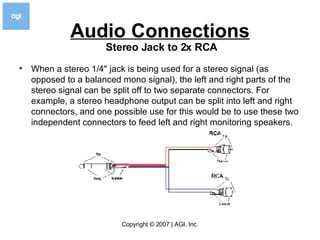 Audio Connections When a stereo 1/4" jack is being used for a stereo signal (as opposed to a balanced mono signal), the left and right parts of the stereo signal can be split off to two separate connectors. For example, a stereo headphone output can be split into left and right connectors, and one possible use for this would be to use these two independent connectors to feed left and right monitoring speakers. Stereo Jack to 2x RCA   