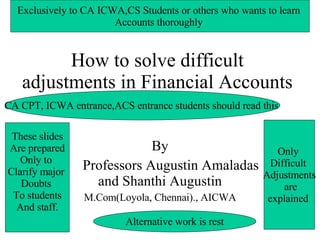 How to solve difficult adjustments in Financial Accounts By Professors Augustin Amaladas and Shanthi Augustin M.Com(Loyola, Chennai)., AICWA These slides Are prepared Only to  Clarify major  Doubts  To students And staff. Only  Difficult  Adjustments are explained  Exclusively to CA ICWA,CS Students or others who wants to learn  Accounts thoroughly  CA CPT, ICWA entrance,ACS entrance students should read this  Alternative work is rest 