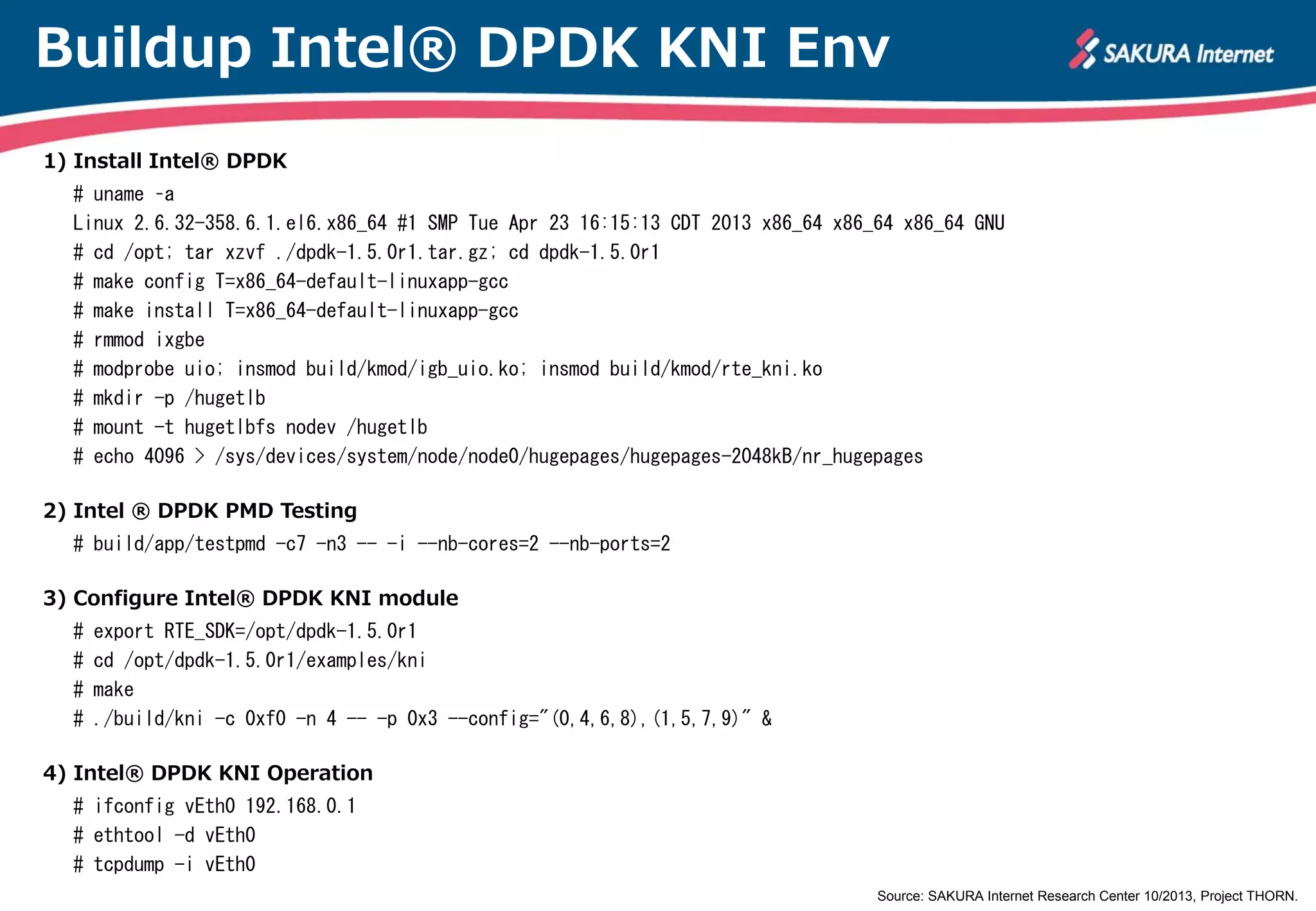 Buildup Intel® DPDK KNI Env
1) Install Intel® DPDK
# uname –a
Linux 2.6.32-358.6.1.el6.x86_64 #1 SMP Tue Apr 23 16:15:13 CDT 2013 x86_64 x86_64 x86_64 GNU
# cd /opt; tar xzvf ./dpdk-1.5.0r1.tar.gz; cd dpdk-1.5.0r1
# make config T=x86_64-default-linuxapp-gcc
# make install T=x86_64-default-linuxapp-gcc
# make
# rmmod ixgbe
# modprobe uio; insmod build/kmod/igb_uio.ko; insmod build/kmod/rte_kni.ko kthread_mode=multiple
# mkdir -p /hugetlb
# mount -t hugetlbfs nodev /hugetlb
# echo 4096 > /sys/devices/system/node/node0/hugepages/hugepages-2048kB/nr_hugepages
2) Intel ® DPDK PMD Testing
# build/app/testpmd -c7 -n3 -- -i --nb-cores=2 --nb-ports=2
3) Configure Intel® DPDK KNI module
#
#
#
#

export RTE_SDK=/opt/dpdk-1.5.0r1
cd /opt/dpdk-1.5.0r1/examples/kni
make
./build/kni -c 0xf0 -n 4 -- -p 0x3 --config="(0,4,6,8),(1,5,7,9)" &

4) Intel® DPDK KNI Operation
# ifconfig vEth0 192.168.0.1
# ethtool -d vEth0
# tcpdump -i vEth0

Source: SAKURA Internet Research Center 10/2013, Project THORN.

 