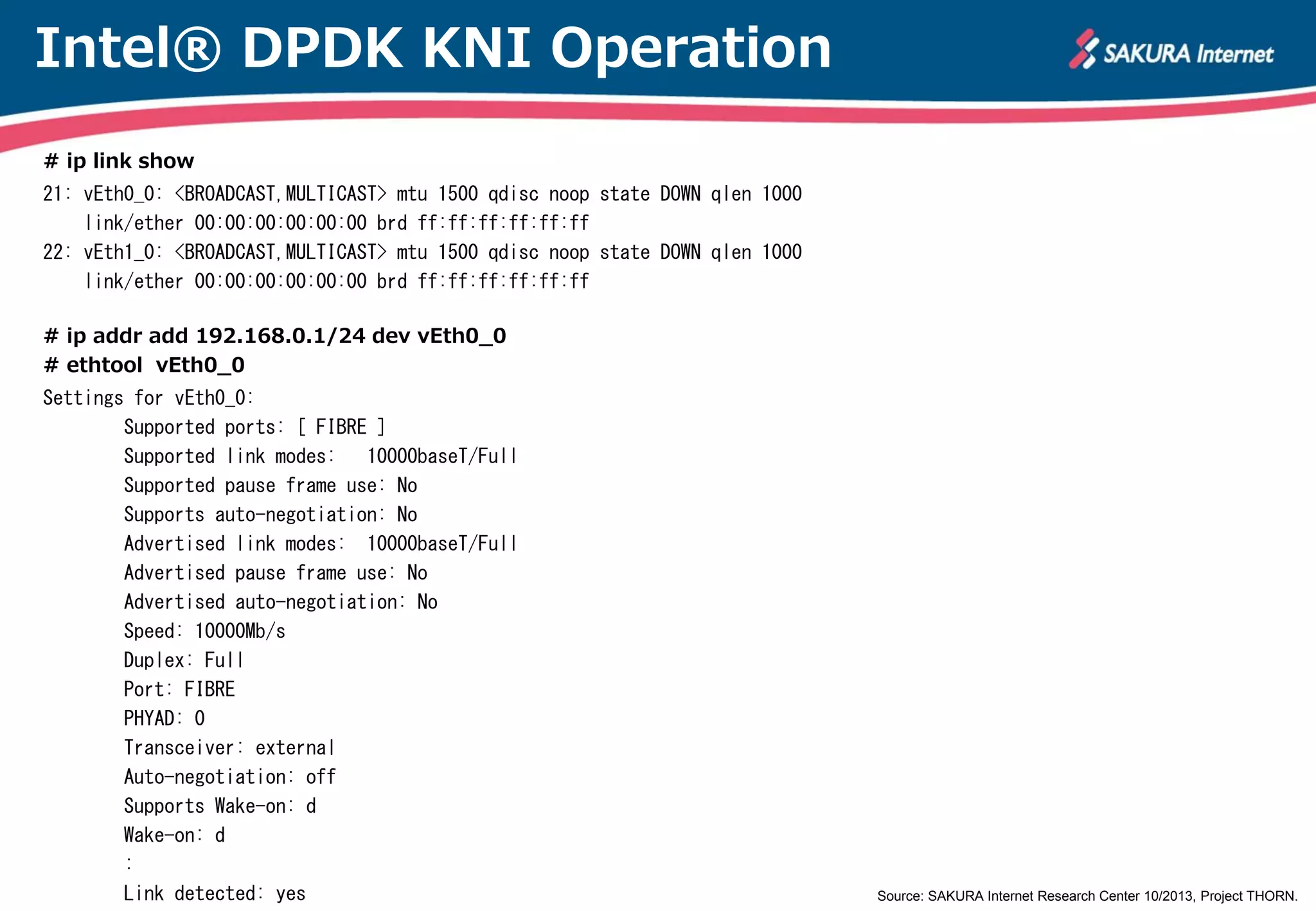 Intel® DPDK KNI Operation
# ip link show
21: vEth0_0: <BROADCAST,MULTICAST> mtu 1500 qdisc noop state DOWN qlen 1000
link/ether 00:00:00:00:00:00 brd ff:ff:ff:ff:ff:ff
22: vEth1_0: <BROADCAST,MULTICAST> mtu 1500 qdisc noop state DOWN qlen 1000
link/ether 00:00:00:00:00:00 brd ff:ff:ff:ff:ff:ff
# ip addr add 192.168.0.1/24 dev vEth0_0
# ethtool vEth0_0
Settings for vEth0_0:
Supported ports: [ FIBRE ]
Supported link modes:
10000baseT/Full
Supported pause frame use: No
Supports auto-negotiation: No
Advertised link modes: 10000baseT/Full
Advertised pause frame use: No
Advertised auto-negotiation: No
Speed: 10000Mb/s
Duplex: Full
Port: FIBRE
PHYAD: 0
Transceiver: external
Auto-negotiation: off
Supports Wake-on: d
Wake-on: d
:
Link detected: yes

Source: SAKURA Internet Research Center 10/2013, Project THORN.

 