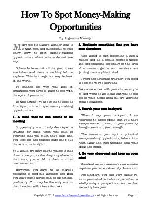 How To Spot Money-Making Opportunities
By Augustine Mwanje
www.SecretFormulaForWealth.com Copyright © Augustine Mwanje – All Rights Reserved
any people always wonder
how it is that rich and
successful people know how to spot
money-making opportunities where
others do not see any.
Others believe that all the good
ideas are taken and there is nothing
left to explore. This is a negative way
to look at the world.
To change the way you look at
situations, you have to learn to see
with the eyes of your mind.
In this article, we are going to look
at four tips on how to spot money-
making opportunities.
1. A need that no one seems to be
meeting
Supposing you suddenly
developed a craving for cake. Then
you said to yourself that you must
have cake and you look for the
nearest cake shop but there is none
in sight.
You would probably say to yourself
that if someone put a cake shop
anywhere in that area, you would be
their number one customer.
However, you have to do market
research to find out whether the idea
you have come across can be
monetized profitably. You may be the
only one in that location with a taste
for cake.
2. Replicate something that you
have seen elsewhere
The world is fast becoming a global
village and as a result, people's tastes
and expectations especially in the
area of consumer goods and services
are getting more sophisticated.
If you are a regular traveler, you
need to become very observant.
Take a notebook with you wherever
you go and write down ideas that you
do not see in your home area but are
working great elsewhere.
3. Search your own backyard
When I say your backyard, I am
referring to those ideas that you have
always wanted to test, but you
probably thought were not good
enough.
The moment you spot a potential
money-making opportunity, take
action right away and stop thinking
that your ideas are dumb.
4. Be very observant and keep an
open mind
Spotting money-making
opportunities requires you to be
extremely observant.
Fortunately, you can very easily re-
train your mind to look at objects
from a totally unique perspective
because that is exactly how you
learnt what different objects were
when you were a child.
Take a paper clip for example. How
many uses can you come up with for
a paper clip in ten seconds? Most
children will come up with more than
5 uses that you may not have thought
about.
That is because until children are told
that some things are impossible, they
naturally think outside the box, which
is something that we all were divinely
designed to do.
Keep a close eye out for any
money-making opportunities using
these tips and be sure to maintain an
open mind.
About The Author
Augustine Mwanje is a
consultant and
entrepreneur. To join
his mailing list, go to
www.secretformulaforwealth.com
and grab a FREE copy of “7
Wealth Secrets of The Rich
Finally Revealed” (a $27 Value)
Click Here to
Download Your
FREE copy
Today
M
 
