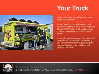 Brought to you by Restaurant Engine.
Get a beautiful website for your restaurant, without the hassle. Learn More
Food trucks come in all shapes and sizes
which varies the cost.
A basic used food truck with bare bones
equipment and lots of miles could run you as
little as $10,000 while a full equipped truck
could run you several hundred thousand
dollars.
If you’re looking to bootstrap the business it’s
best to look for a used truck, likely finding
one from another food truck business that is
maybe moving up to the next level and
getting a new truck.
 