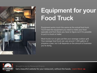 Brought to you by Restaurant Engine.
Get a beautiful website for your restaurant, without the hassle. Learn More
Equipment works much the same as the actual food truck.
You’ll need the equipment you need to make your food
specialty and from there you have to figure out if it’s possible
to put in a truck or trailer.
Most trucks run on gas just like your average outdoor grill.
Your average food truck can use around 1,000 gallons of
propane a year, but it all depends on the amount of business
you’re doing.
 