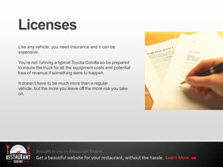 Brought to you by Restaurant Engine.
Get a beautiful website for your restaurant, without the hassle. Learn More
Like any vehicle, you need insurance and it can be
expensive.
You’re not running a typical Toyota Corolla so be prepared
to insure the truck for all the equipment costs and potential
loss of revenue if something were to happen.
It doesn’t have to be much more than a regular
vehicle, but the more you leave off the more risk you take
on.
 