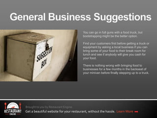 Brought to you by Restaurant Engine.
Get a beautiful website for your restaurant, without the hassle. Learn More
You can go in full guns with a food truck, but
bootstrapping might be the better option.
Find your customers first before getting a truck or
equipment by asking a local business if you can
bring some of your food to their break room for
lunch and see if anybody will give you cash for
your food.
There is nothing wrong with bringing food to
businesses for a few months in the backseat of
your minivan before finally stepping up to a truck.
 