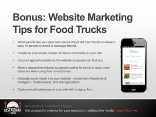 Brought to you by Restaurant Engine.
Get a beautiful website for your restaurant, without the hassle. Learn More
• When people like your food and service they’ll tell their friends so make it
easy for people to email or message friends.
• Create an area where people can leave comments on your site.
• List your typical locations on the website so people can find you.
• Have a responsive website as people looking for lunch or quick meal
ideas are likely using their smartphones.
• Integrate social media into your website - photos from Facebook &
Instagram, Twitter tweets, and sharing buttons.
• Capture email addresses on your site with a signup form.
 