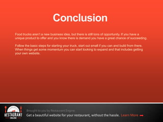 Brought to you by Restaurant Engine.
Get a beautiful website for your restaurant, without the hassle. Learn More
Food trucks aren’t a new business idea, but there is still tons of opportunity. If you have a
unique product to offer and you know there is demand you have a great chance of succeeding.
Follow the basic steps for starting your truck, start out small if you can and build from there.
When things get some momentum you can start looking to expand and that includes getting
your own website.
 