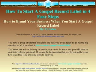 How To Start A Gospel Record Label   in 4 Easy Steps   How to Brand Your Business When You Start A Gospel Record Label By: Ty Cohen This article brought to you by Ty Cohen, for more free information on this subject visit  http://www.theUltimateRecordLabel.com/ You have a group of talented musicians and now you are all ready to go but the big question on all your minds is  how to start a gospel record label .  You know that this is the way to launch your career in music and you will need to do this in order to get ahead. However the fact remains that you do not really know how to do this. Here are some steps to help you.  Visit  http://www. TheUltimateRecordLabel .com  for more information on  how to start a gospel record label  and other free resources by Ty Cohen.  Also visit  http://www. MusicIndustryCoachingClub .com/ freecdarticles  for a free music industry success video, audio CD and report that reveal the secrets used to sell over 150 Gold & Platinum CDs world wide. (Value - $49.99) 