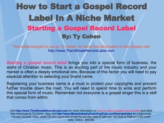 How to Start a Gospel Record Label In A Niche Market Starting a Gospel Record Label By: Ty Cohen   This article brought to you by Ty Cohen, for more free information on this subject visit   http://www. TheUltimateRecordLabel .com Starting a gospel record label  brings you into a special form of business, the world of Christian music. This is an exciting part of the music industry and your market is often a deeply emotional one. Because of this factor you will need to pay especial attention to selecting your brand name.  Registering your business name is a must to protect your copyrights and prevent further trouble down the road. You will need to spend time to write and perform this special form of music. Remember not everyone is a gospel singer this is a skill that comes from within. Visit   http://www. TheUltimateRecordLabel .com   for more information on  how to start a gospel record label  and other free resources by Ty Cohen. Also visi t  http://www. MusicIndustryCoachingClub .com/ freecdarticles   for a free music industry success video, audio CD and report that reveal the secrets used to sell over 150 Gold & Platinum CDs world wide. (Value - $49.99) 