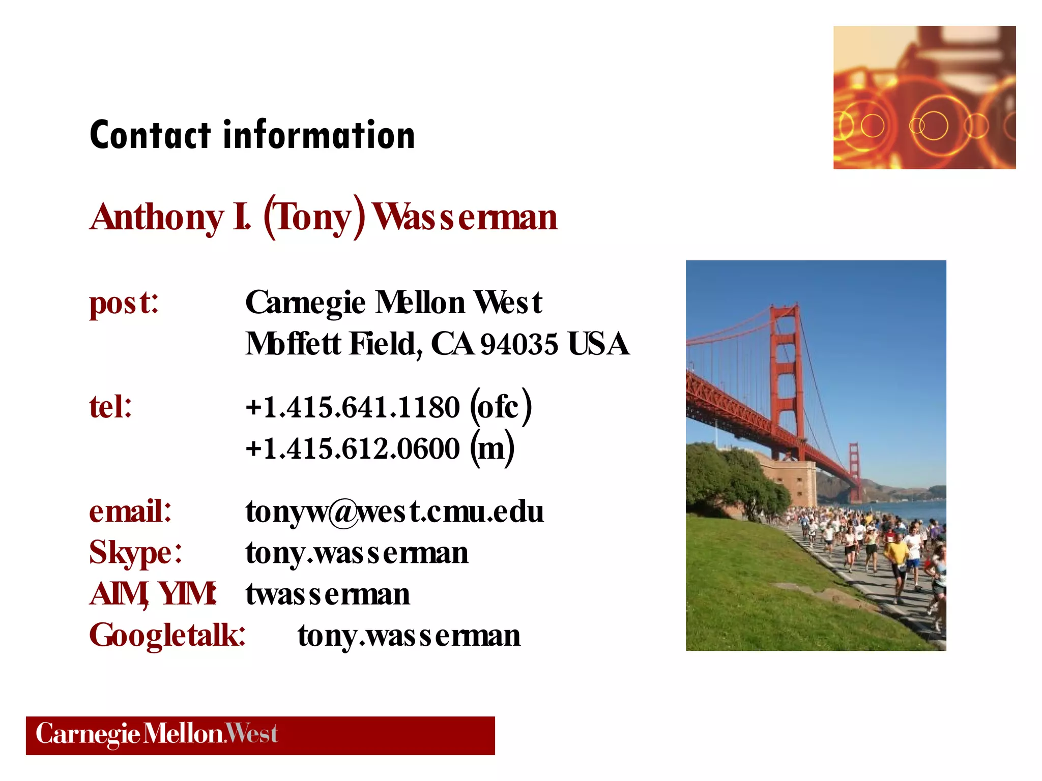Contact information Anthony I. (Tony) Wasserman post:   Carnegie Mellon West Moffett Field, CA 94035 USA tel: +1.415.641.1180 (ofc) +1.415.612.0600 (m) email: [email_address] Skype: tony.wasserman AIM, YIM:   twasserman Googletalk:   tony.wasserman 