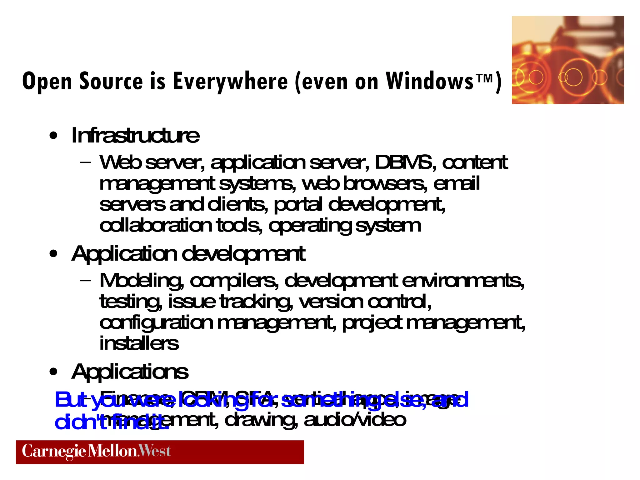 Open Source is Everywhere (even on Windows ™ ) Infrastructure Web server, application server, DBMS, content management systems, web browsers, email servers and clients, portal development, collaboration tools, operating system Application development Modeling, compilers, development environments, testing, issue tracking, version control, configuration management, project management, installers Applications Finance, CRM, SFA, vertical apps, image management, drawing, audio/video But you were looking for something else, and didn't find it. 