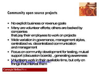 Community open source projects No explicit business or revenue goals Many are volunteer efforts; others are backed by companies  that pay their employees to work on projects  Wide variation in governance, management styles,  centralized vs. decentralized communication  and management Focus on community development for testing, mutual  support (discussion boards) , generating awareness Volunteers work in their available time, but only on  things that interest them It's hard to manage volunteers! 