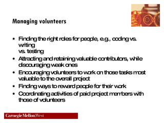 Managing volunteers Finding the right roles for people, e.g., coding vs. writing  vs. testing Attracting and retaining valuable contributors, while discouraging weak ones Encouraging volunteers to work on those tasks most  valuable to the overall project Finding ways to reward people for their work Coordinating activities of paid project members with  those of volunteers 