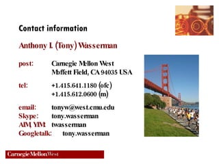 Contact information Anthony I. (Tony) Wasserman post:   Carnegie Mellon West Moffett Field, CA 94035 USA tel: +1.415.641.1180 (ofc) +1.415.612.0600 (m) email: [email_address] Skype: tony.wasserman AIM, YIM:   twasserman Googletalk:   tony.wasserman 