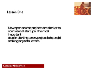 Lesson One New open source projects are similar to commercial startups. The most important  step in starting a new project is to avoid making any fatal errors. 